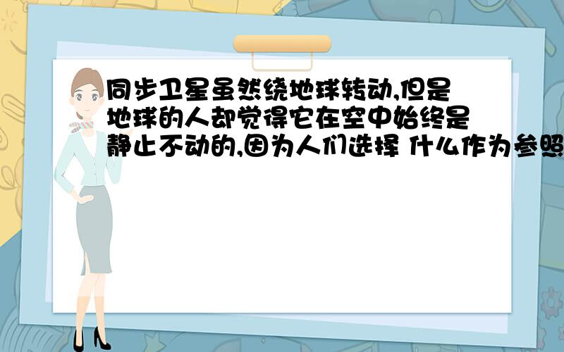 同步卫星虽然绕地球转动,但是地球的人却觉得它在空中始终是静止不动的,因为人们选择 什么作为参照物