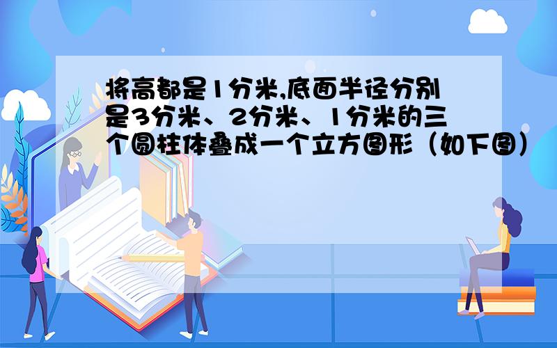 将高都是1分米,底面半径分别是3分米、2分米、1分米的三个圆柱体叠成一个立方图形（如下图）