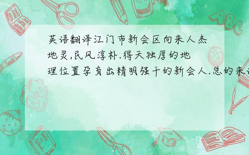 英语翻译江门市新会区向来人杰地灵,民风淳朴.得天独厚的地理位置孕育出精明强干的新会人.总的来说,一方水土造就一方人,天降