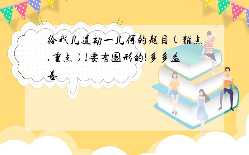 给我几道初一几何的题目(难点,重点)!要有图形的!多多益善