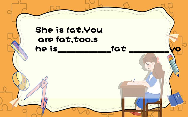 She is fat.You are fat,too.she is____________fat _________yo