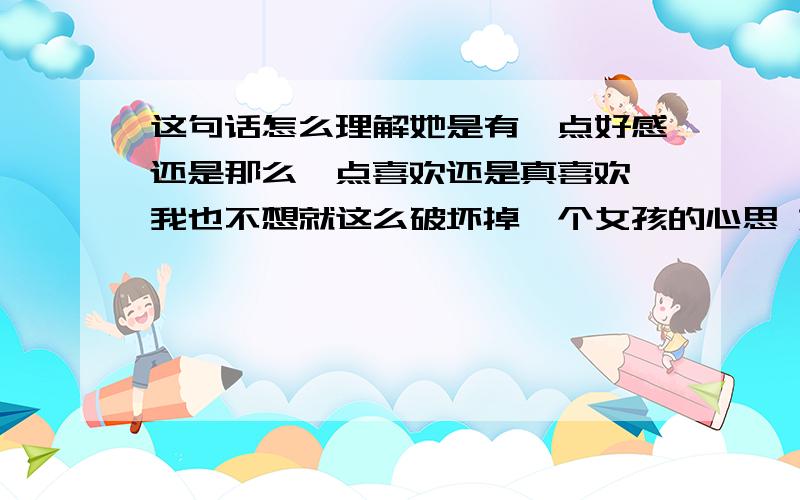 这句话怎么理解她是有一点好感还是那么一点喜欢还是真喜欢 我也不想就这么破坏掉一个女孩的心思 她看着很单纯的 若是前两者我