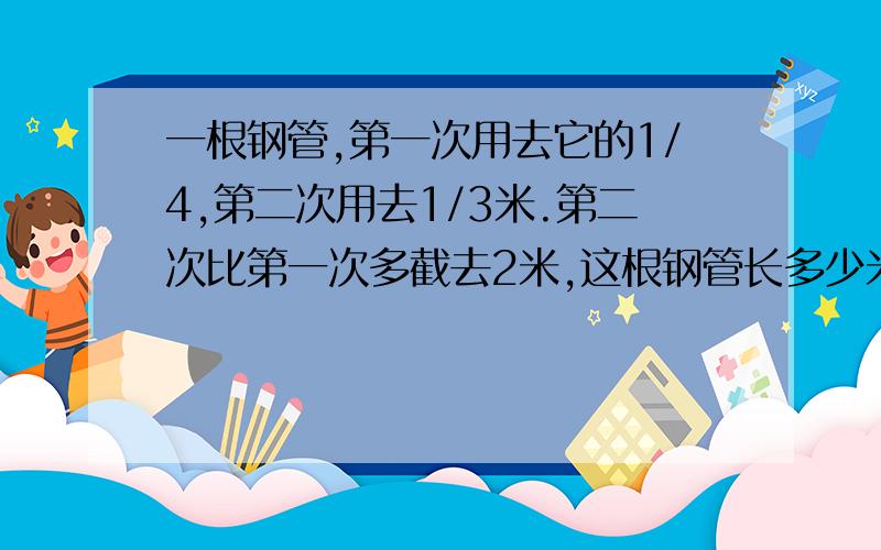 一根钢管,第一次用去它的1/4,第二次用去1/3米.第二次比第一次多截去2米,这根钢管长多少米?