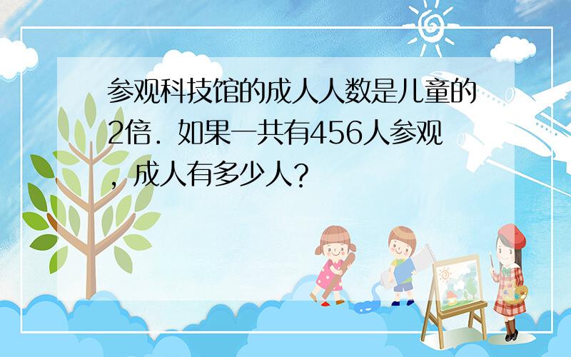 参观科技馆的成人人数是儿童的2倍．如果一共有456人参观，成人有多少人？