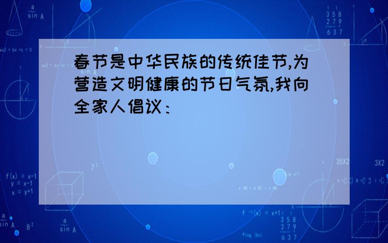 春节是中华民族的传统佳节,为营造文明健康的节日气氛,我向全家人倡议：