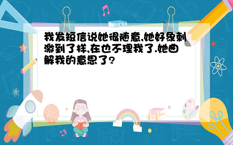 我发短信说她很随意,她好象刺激到了样,在也不理我了.她曲解我的意思了?