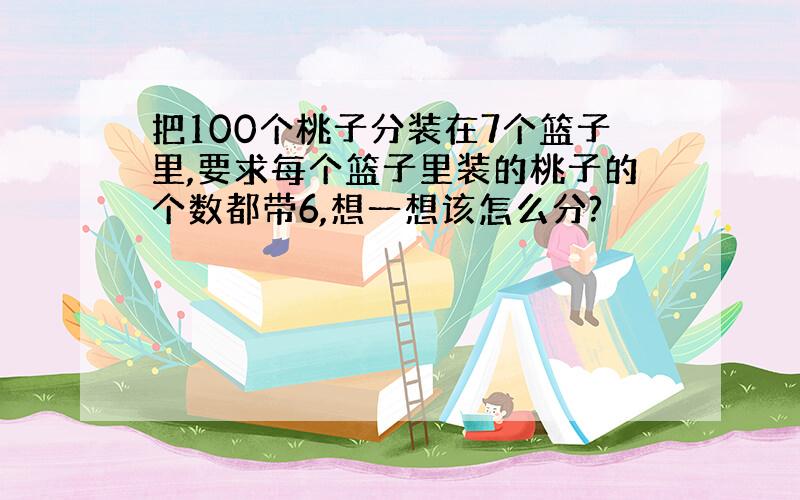 把100个桃子分装在7个篮子里,要求每个篮子里装的桃子的个数都带6,想一想该怎么分?