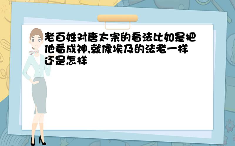 老百姓对唐太宗的看法比如是把他看成神,就像埃及的法老一样还是怎样