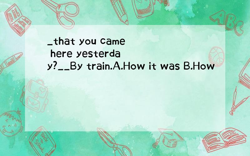 _that you came here yesterday?__By train.A.How it was B.How