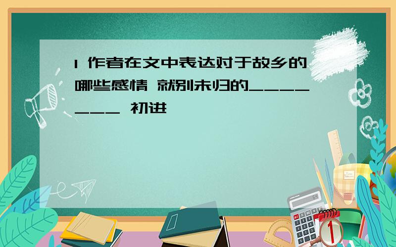 1 作者在文中表达对于故乡的哪些感情 就别未归的_______ 初进