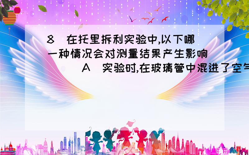 8．在托里拆利实验中,以下哪一种情况会对测量结果产生影响（ ） A．实验时,在玻璃管中混进了空气 B．