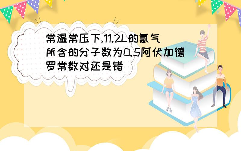 常温常压下,11.2L的氯气所含的分子数为0.5阿伏加德罗常数对还是错