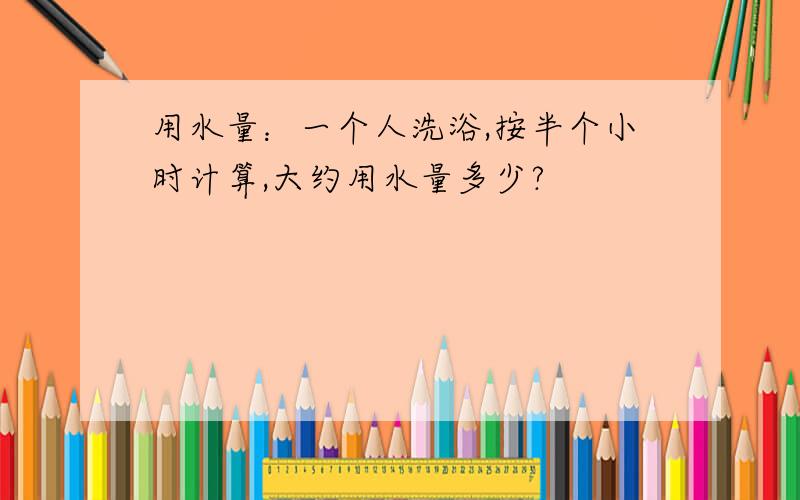 用水量：一个人洗浴,按半个小时计算,大约用水量多少?