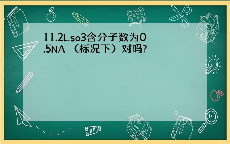 11.2Lso3含分子数为0.5NA （标况下）对吗?