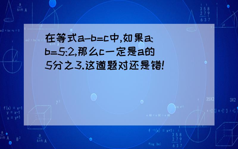 在等式a-b=c中,如果a:b=5:2,那么c一定是a的5分之3.这道题对还是错!