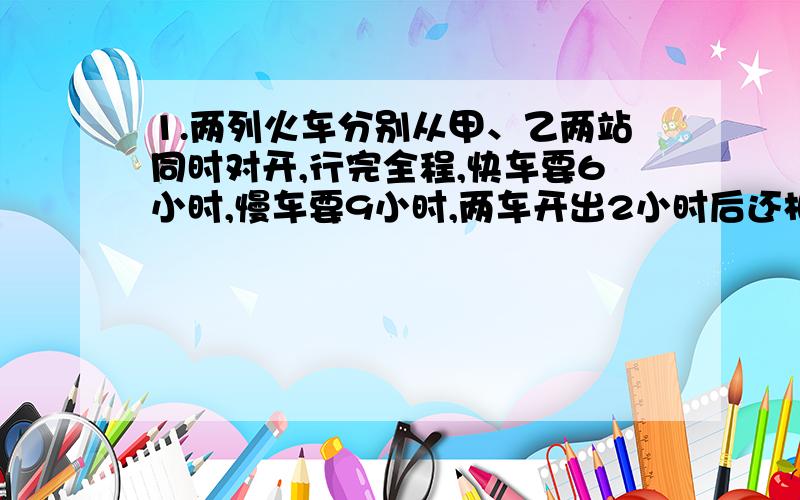 1.两列火车分别从甲、乙两站同时对开,行完全程,快车要6小时,慢车要9小时,两车开出2小时后还相距160千米,甲、乙两站