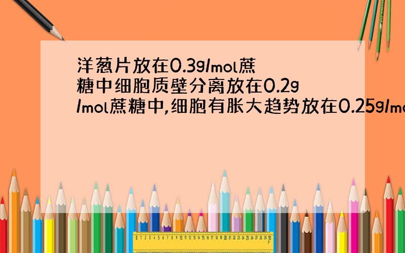 洋葱片放在0.3g/mol蔗糖中细胞质壁分离放在0.2g/mol蔗糖中,细胞有胀大趋势放在0.25g/mol溶液没变化表