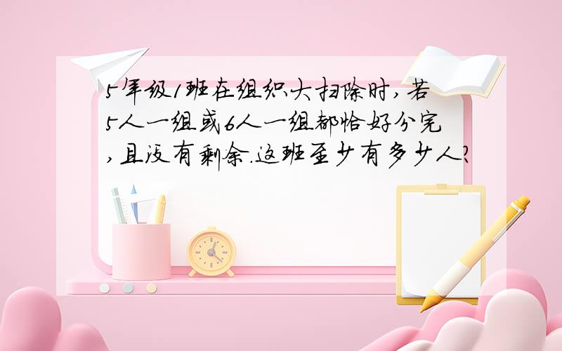 5年级1班在组织大扫除时,若5人一组或6人一组都恰好分完,且没有剩余.这班至少有多少人?