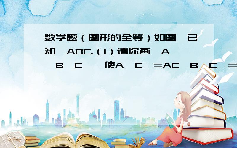 数学题（图形的全等）如图,已知△ABC.（1）请你画△A'B'C',使A'C'=AC,B'C'=BC,∠A'=∠A,而△