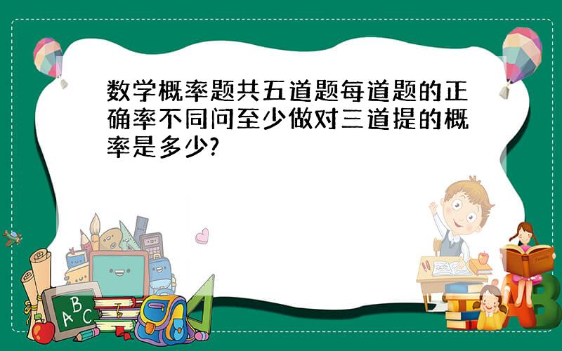 数学概率题共五道题每道题的正确率不同问至少做对三道提的概率是多少?