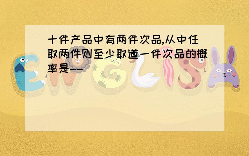 十件产品中有两件次品,从中任取两件则至少取道一件次品的概率是--