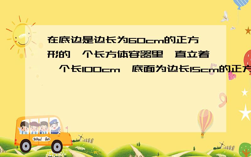 在底边是边长为60cm的正方形的一个长方体容器里,直立着一个长100cm,底面为边长15cm的正方形的四棱柱铁棍