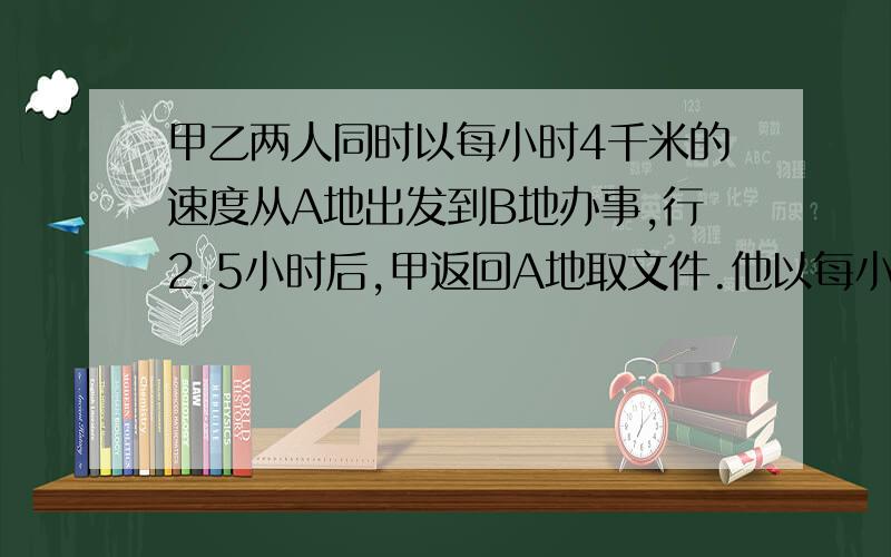 甲乙两人同时以每小时4千米的速度从A地出发到B地办事,行2.5小时后,甲返回A地取文件.他以每小时6千米的