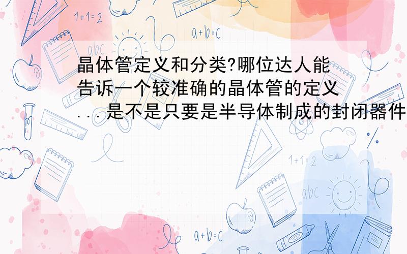 晶体管定义和分类?哪位达人能告诉一个较准确的晶体管的定义...是不是只要是半导体制成的封闭器件都是晶体管?那半导体制成的