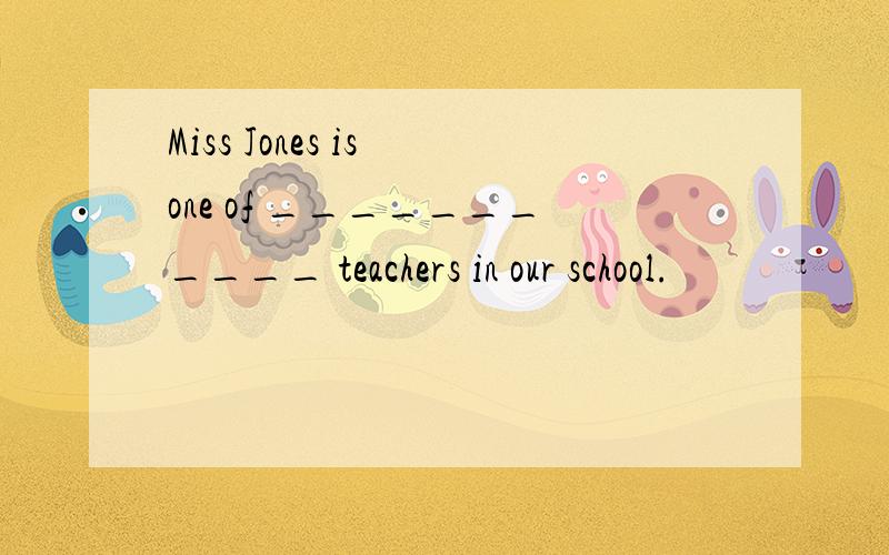 Miss Jones is one of ___________ teachers in our school.