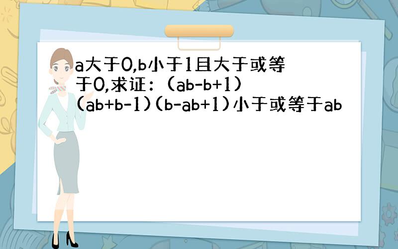 a大于0,b小于1且大于或等于0,求证：(ab-b+1)(ab+b-1)(b-ab+1)小于或等于ab