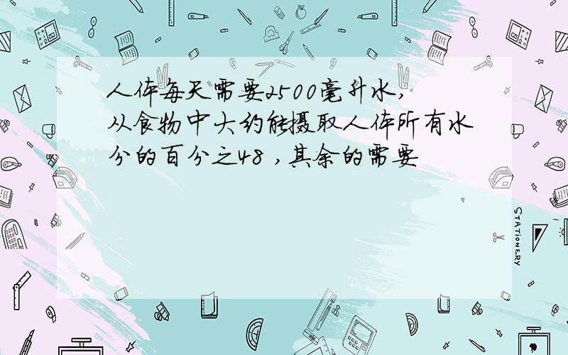 人体每天需要2500毫升水,从食物中大约能摄取人体所有水分的百分之48 ,其余的需要