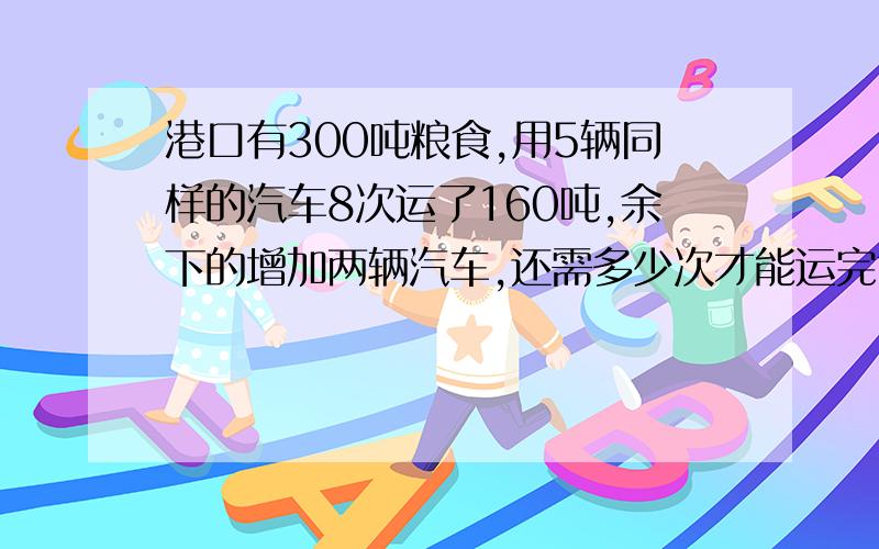 港口有300吨粮食,用5辆同样的汽车8次运了160吨,余下的增加两辆汽车,还需多少次才能运完?