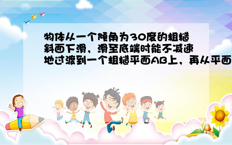 物体从一个倾角为30度的粗糙斜面下滑，滑至底端时能不减速地过渡到一个粗糙平面AB上，再从平面末端飞出，掉在地上．已知斜面