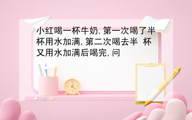 小红喝一杯牛奶,第一次喝了半杯用水加满,第二次喝去半 杯又用水加满后喝完,问