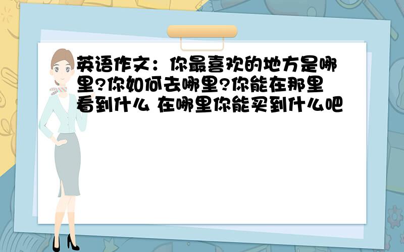 英语作文：你最喜欢的地方是哪里?你如何去哪里?你能在那里看到什么 在哪里你能买到什么吧