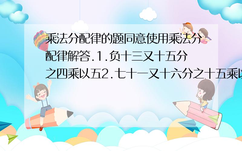 乘法分配律的题同意使用乘法分配律解答.1.负十三又十五分之四乘以五2.七十一又十六分之十五乘以负八