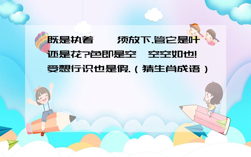 既是执着,毋须放下.管它是叶还是花?色即是空,空空如也!受想行识也是假.（猜生肖成语）