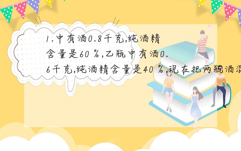 1.中有酒0.8千克,纯酒精含量是60％,乙瓶中有酒0.6千克,纯酒精含量是40％,现在把两瓶酒混合在一起,所