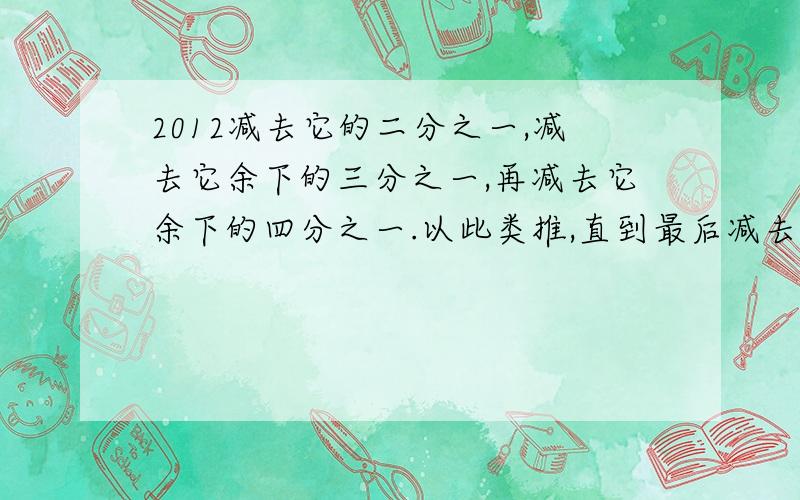 2012减去它的二分之一,减去它余下的三分之一,再减去它余下的四分之一.以此类推,直到最后减去它余下的2012分之一,最