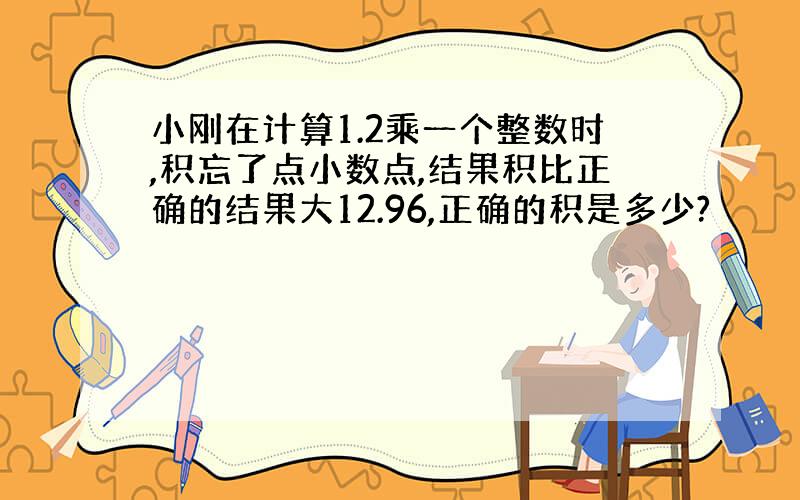 小刚在计算1.2乘一个整数时,积忘了点小数点,结果积比正确的结果大12.96,正确的积是多少?