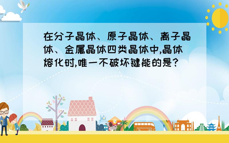 在分子晶体、原子晶体、离子晶体、金属晶体四类晶体中,晶体熔化时,唯一不破坏键能的是?