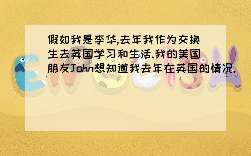 假如我是李华,去年我作为交换生去英国学习和生活.我的美国朋友John想知道我去年在英国的情况.