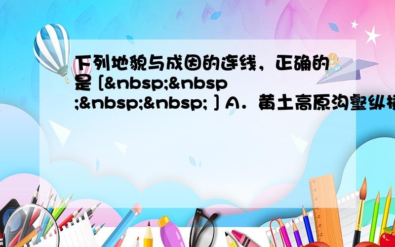 下列地貌与成因的连线，正确的是 [     ] A．黄土高原沟壑纵横—风力沉积