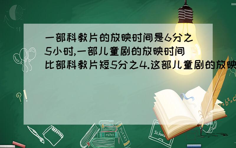 一部科教片的放映时间是6分之5小时,一部儿童剧的放映时间比部科教片短5分之4.这部儿童剧的放映时间是多少小时?