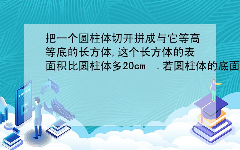 把一个圆柱体切开拼成与它等高等底的长方体,这个长方体的表面积比圆柱体多20cm².若圆柱体的底面周长为15.7