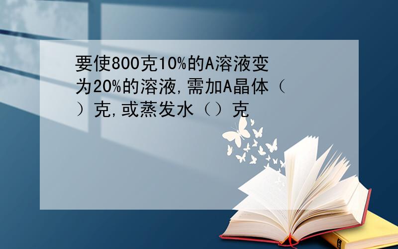 要使800克10%的A溶液变为20%的溶液,需加A晶体（）克,或蒸发水（）克