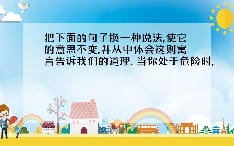 把下面的句子换一种说法,使它的意思不变,并从中体会这则寓言告诉我们的道理. 当你处于危险时,