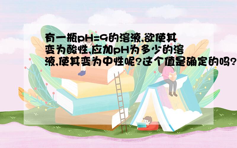 有一瓶pH=9的溶液,欲使其变为酸性,应加pH为多少的溶液,使其变为中性呢?这个值是确定的吗?为什么?