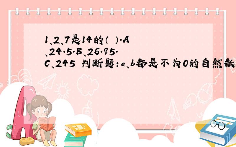 1、2、7是14的（ ）.A、24.5.B、26.95.C、245 判断题：a、b都是不为0的自然数,已知a×5/6=b