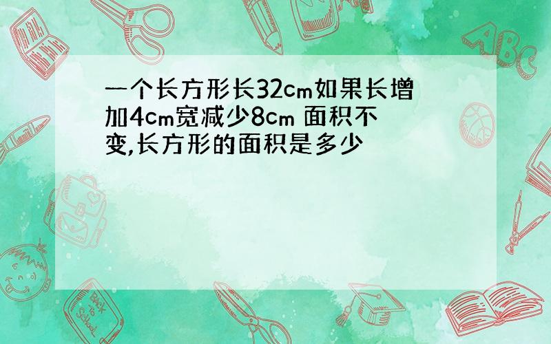 一个长方形长32cm如果长增加4cm宽减少8cm 面积不变,长方形的面积是多少